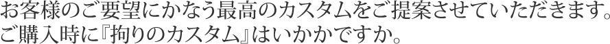 お客様のご要望にかなう最高のカスタムをご提案させていただきます。
ご購入時に『拘りのカスタム』はいかかですか。