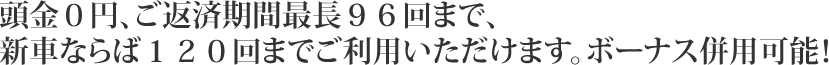 頭金０円、ご返済期間最長９６回まで、新車ならば１２０回までご利用いただけます。ボーナス併用可能！